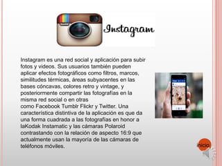 Instagram es una red social y aplicación para subir
fotos y videos. Sus usuarios también pueden
aplicar efectos fotográficos como filtros, marcos,
similitudes térmicas, áreas subyacentes en las
bases cóncavas, colores retro y vintage, y
posteriormente compartir las fotografías en la
misma red social o en otras
como Facebook Tumblr Flickr y Twitter. Una
característica distintiva de la aplicación es que da
una forma cuadrada a las fotografías en honor a
laKodak Instamatic y las cámaras Polaroid
contrastando con la relación de aspecto 16:9 que
actualmente usan la mayoría de las cámaras de
teléfonos móviles. inicio
 