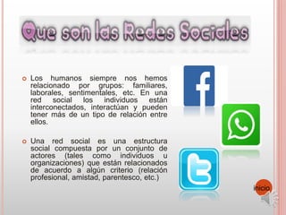 Los humanos siempre nos hemos
relacionado por grupos: familiares,
laborales, sentimentales, etc. En una
red social los individuos están
interconectados, interactúan y pueden
tener más de un tipo de relación entre
ellos.
 Una red social es una estructura
social compuesta por un conjunto de
actores (tales como individuos u
organizaciones) que están relacionados
de acuerdo a algún criterio (relación
profesional, amistad, parentesco, etc.)
inicio
 