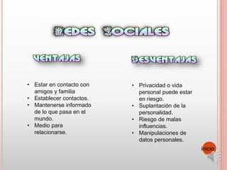 • Estar en contacto con
amigos y familia
• Establecer contactos.
• Mantenerse informado
de lo que pasa en el
mundo.
• Medio para
relacionarse.
• Privacidad o vida
personal puede estar
en riesgo.
• Suplantación de la
personalidad.
• Riesgo de malas
influencias.
• Manipulaciones de
datos personales.
inicio
 