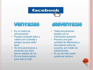 • Es un medio de
comunicación.
• Puedes compartir fotos y
videos con tu familia y
amigos aunque estén
lejos.
• Te sirve para buscar a
personas que hace
tiempo dejaste de ver.
• Es una buena opción
para usar el chat.
• Todas las personas
pueden ver tu
información personal.
• Provoca una gran
cantidad de diferencias y
discusiones entre los
usuarios, por medio de
publicaciones.
• El uso de este medio
puede ser adictivo.
inicio
 