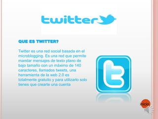QUE ES TWITTER?
Twitter es una red social basada en el
microblogging. Es una red que permite
mandar mensajes de texto plano de
bajo tamaño con un máximo de 140
caracteres, llamados tweets, una
herramienta de la web 2.0 es
totalmente gratuito y para utilizarlo solo
tienes que crearte una cuenta
inicio
 