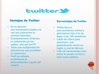 Desventajas de Twitter
• Twitter lleva a
que escribamos menos y
abreviemos más a fin de
llegar a los 140 caracteres;
• Caldo de cultivo para
spammers, que
generalmente vienen en
inglés (y mal de fábrica);
• Falta de herramientas para
incluir al usuario común a
este nuevo sistema.
Ventajas de Twitter
• Es en general
una herramienta simple una
vez que superamos la
primera impresión;
• Constantemente dinámico,
no solamente por los
replies, sino por los RT
• Tiene una multiplicidad de
aplicaciones que posibilitan
su expansión;
• Perfil es editable,
posibilitando la
personalización a gusto del
usuario. inicio
 
