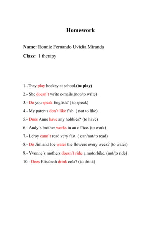 Homework
Name: Ronnie Fernando Uvidia Miranda
Class: 1 therapy
1.-They play hockey at school.(to play)
2.- She doesn`t write e-mails.(not/to write)
3.- Do you speak English? ( to speak)
4.- My parents don`t like fish. ( not to like)
5.- Does Anne have any hobbies? (to have)
6.- Andy`s brother works in an office. (to work)
7.- Leroy cann`t read very fast. ( can/not/to read)
8.- Do Jim and Joe water the flowers every week? (to water)
9.- Yvonne`s mothers doesn`t ride a motorbike. (not/to ride)
10.- Does Elisabeth drink cola? (to drink)
 