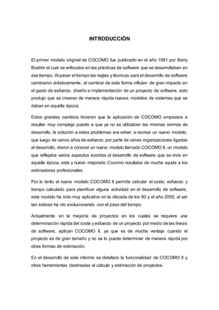 INTRODUCCIÓN
El primer modelo original de COCOMO fue publicado en el año 1981 por Barry
Boehm el cual se enfocaba en las prácticas de software que se desarrollaban en
ese tiempo. Al pasar el tiempo las reglas y técnicas para el desarrollo de software
cambiaron drásticamente, al cambiar de esta forma influían de gran impacto en
el gasto de esfuerzo, diseño e implementación de un proyecto de software, esto
produjo que se crearan de manera rápida nuevos modelos de sistemas que se
daban en aquella época.
Estos grandes cambios hicieron que la aplicación de COCOMO empezara a
resultar muy compleja puesto a que ya no se utilizaban las mismas normas de
desarrollo, la solución a estos problemas era volver a recrear un nuevo modelo,
que luego de varios años de esfuerzo por parte de varias organizaciones ligadas
al desarrollo, dieron a conocer un nuevo modelo llamado COCOMO II, un modelo
que reflejaba varios aspectos acordes al desarrollo de software que se vivía en
aquella época, este y nuevo mejorado Cocomo resultaba de mucha ayuda a los
estimadores profesionales.
Por lo tanto el nuevo modelo COCOMO II permite calcular el costo, esfuerzo y
tiempo calculado para planificar alguna actividad en el desarrollo de software,
este modelo ha sido muy aplicativo en la década de los 90 y el año 2000, al ser
tan exitoso ha ido evolucionando con el paso del tiempo.
Actualmente en la mayoría de proyectos en los cuales se requiere una
determinación rápida del coste y esfuerzo de un proyecto por medio de las líneas
de software, aplican COCOMO II, ya que es de mucha ventaja cuando el
proyecto es de gran tamaño y no se lo puede determinar de manera rápida por
otras formas de estimación.
En el desarrollo de este informe se detallara la funcionalidad de COCOMO II y
otras herramientas destinadas al cálculo y estimación de proyectos.
 