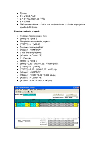  Ejemplo
 E = a*(KI) b *m(X)
 E = 2.40*(0,030) 1.05 *1000
 E = 60/mes
 60€/mes seria lo que cobraría una persona al mes por hacer un programa
simple de 30 líneas.
Calcular coste del proyecto
 Personas necesarias por mes:
 ( MM ) = a * (KI b )
 Tiempo de desarrollo del proyecto:
 ( TDEV ) = c * (MM d )
 Personas necesarias total:
 ( CosteH ) = MM/TDEV
 Coste total del proyecto:
 ( CosteM ) = CosteH * E
 11. Ejemplo
 ( MM ) = a * (KI b )
 ( MM ) = 2.40 * (0.030 1.05 ) = 0.060 p/mes
 ( TDEV ) = c * (MM d )
 ( TDEV ) = 2.50 * (0.060 0.38 ) = 0.85 h/p
 ( CosteH ) = MM/TDEV
 ( CosteH ) = 0.060 / 0.85 = 0.070 p/proy.
 ( CosteM ) = CosteH * E
 ( CosteM ) = 0.070 * 60 = 4.2 €/proy.
 