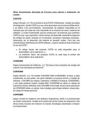 Otras herramientas derivadas de Cocomo para calculo o estimación de
costos.
COCOTS
Según (Sunset, s.f.) “Es el acrónimo de la COTS COnstructive modelo de costos
de integración, donde COTS a su vez es la abreviatura de comercial-off-the-shelf,
y se refiere a los pre-construida, componentes de software disponibles en el
mercado que son cada vez más importante en la creación de nuevo sistemas de
software. La razón fundamental para la construcción de sistemas que contienen
COTS es que- que supondrán menos tiempo de desarrollo mediante la adopción
de ventaja de existir, probada en el mercado, proveedor soportado productos,
reduciendo así el desarrollo del sistema en general costes. Pero hay dos
características definitorias de COTS software, y que la unidad de todo el proceso
el uso de COTS”:
 El código fuente del producto COTS no está disponible para el
desarrollador de la aplicación, y
 La evolución futura del producto COTS no está bajo el control del
desarrollador de la aplicación.
COSSEMO
Según (Universidad de California, s.f.) “Se basa en los conceptos de anclaje del
ciclo de vida discutidos por Boehm3”.
CORADMO
Según (Boehm, s.f.) “El modelo COCOMO RAD (CORADMO) se lleva a cabo
actualmente en dos partes: una parte delantera en escena horario y modelo de
esfuerzo, COCOMO por etapas Calendario y MODELO Esfuerzo (COSSEMO),
y una parte posterior acabar modelo RAD. COSSEMO de utiliza un cálculo de
estimación horario diferente al de COCOMO Il de simple: horario de la estimación
de COSSEMO utiliza un cálculo más complejo para el bajo esfuerzo situaciones,
los abajo 64 meses-persona”.
COPROMO
Según (Center for Systems and Software Engineering, 2009) “La productividad
se centra constructiva modelo en la predicción de los costos de asignación más
eficaz de los recursos de inversión en nuevas tecnologías destinadas a mejorar
la productividad”.
 