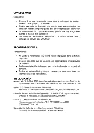 CONCLUSIONES
Se concluye:
 Cocomo II es una herramienta rápida para la estimación de costos y
esfuerzo de un proyecto de software.
 El nivel avanzado de Cocomo II nos permite tener una perspectiva más
amplia en cuando al impacto que se dará en cada proceso de estimación.
 La funcionalidad de Cocomo nos da una perspectiva muy amigable en
cuando al manejo de la aplicación.
 Las diferentes herramientas destinadas a la estimación de costo y
esfuerzo, se derivan a de COCOMO.
RECOMENDACIONES
Se recomienda:
 No utilizar la herramienta de Cocomo cuando el proyecto tiene un tamaño
muy corto.
 Conocer bien cada nivel de Cocomo para poder aplicarlo en un proyecto
de software.
 Analizar cada función de Cocomo para poder implementar un proyecto de
software.
 Revisar los enlaces bibliográficos en caso de que se requiera tener más
información acerca de los temas.
BIBLIOGRAFÍA
Acevedo, W. (18 de 07 de 2008). https://acevedodelacru.wordpress.com. Obtenido de
https://acevedodelacru.wordpress.com/2008/07/18/%C2%BFque-es-el-cocomo/
Boehm, B. (s.f.). http://csse.usc.edu. Obtenido de
http://csse.usc.edu/csse/event/1999/COCOMO/30_Brown%20CORADMO.pdf
Center for Systems and Software Engineering. (29 de 6 de 2009). http://csse.usc.edu.
Obtenido de http://csse.usc.edu/csse/research/COPROMO/
Sunset. (s.f.). http://sunset.usc.edu. Obtenido de
http://sunset.usc.edu/publications/TECHRPTS/2000/usccse2000-
501/usccse2000-501.pdf
Universidad de California. (s.f.). http://csse.usc.edu. Obtenido de
http://csse.usc.edu/csse/research/CORADMO/Worksheet.pdf
 