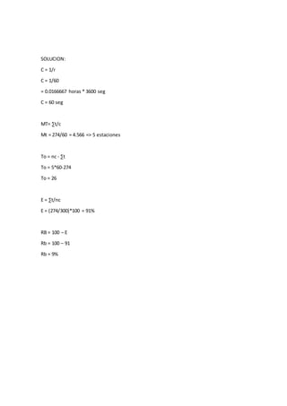 SOLUCION:
C = 1/r
C = 1/60
= 0.0166667 horas * 3600 seg
C = 60 seg
MT= ∑t/c
Mt = 274/60 = 4.566 => 5 estaciones
To = nc - ∑t
To = 5*60-274
To = 26
E = ∑t/nc
E = (274/300)*100 = 91%
RB = 100 – E
Rb = 100 – 91
Rb = 9%
 