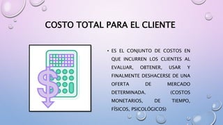 COSTO TOTAL PARA EL CLIENTE
• ES EL CONJUNTO DE COSTOS EN
QUE INCURREN LOS CLIENTES AL
EVALUAR, OBTENER, USAR Y
FINALMENTE DESHACERSE DE UNA
OFERTA DE MERCADO
DETERMINADA. (COSTOS
MONETARIOS, DE TIEMPO,
FÍSICOS, PSICOLÓGICOS)
 