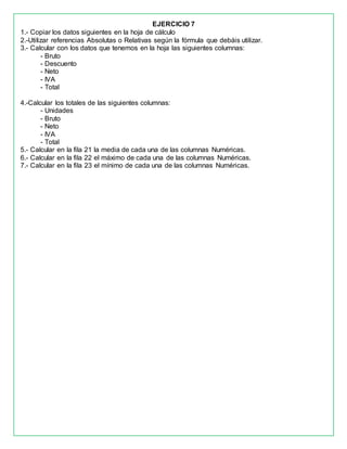 EJERCICIO 7
1.- Copiar los datos siguientes en la hoja de cálculo
2.-Utilizar referencias Absolutas o Relativas según la fórmula que debáis utilizar.
3.- Calcular con los datos que tenemos en la hoja las siguientes columnas:
- Bruto
- Descuento
- Neto
- IVA
- Total
4.-Calcular los totales de las siguientes columnas:
- Unidades
- Bruto
- Neto
- IVA
- Total
5.- Calcular en la fila 21 la media de cada una de las columnas Numéricas.
6.- Calcular en la fila 22 el máximo de cada una de las columnas Numéricas.
7.- Calcular en la fila 23 el mínimo de cada una de las columnas Numéricas.
 