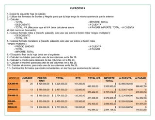 EJERCICIO 9
1.-Copiar la siguiente hoja de cálculo:
2.- Utilizar los formatos de Bordes y Negrita para que tu hoja tenga la misma apariencia que la anterior.
3.- Calcular:
- TOTAL
- DESCUENTO
- TOTAL IVA (Recordar que el IVA debe calcularse sobre
el total menos el descuento)
- IMPORTE TOTAL
- A CUENTA
- A PAGAR: IMPORTE TOTAL - A CUENTA
4.- Colocar formato miles a (hacerlo pulsando solo una vez sobre el botón miles “rangos múltiples”):
- DESCUENTO
- TOTAL IVA
5.- Colocar formato monetario a (hacerlo pulsando solo una vez sobre el botón miles
“rangos múltiples”):
- PRECIO UNIDAD
- TOTAL
- IMPORTE TOTAL
- A CUENTA
- A PAGAR
6.- El aspecto final de la hoja debe ser el siguiente:
7.- Calcular los totales para cada una de las columnas en la fila 18.
8.- Calcular la media para cada una de las columnas en la fila 24.
9.- Calcular el máximo para cada una de las columnas en la fila 25.
10.- Calcular el mínimo para cada una de las columnas en la fila 26.
11.- Cambiar los formatos que creáis convenientes en las filas que acabamos de calcular.
PERFECT SYSTEM S.A (VENTAS DICIEMBRE)
MODELO UNIDADE
S
PRECIO
UNIT
TOTAL DTO TOTAL IVA IMPORTE
TOTAL
A CUENTA A PAGAR
CX386-40 25 $ 129.000,00 $ 3.225.000,00 161.250,00
490.200,00
$
3.553.950,00
$ 2.665.462,50 $
888.487,50
SX486-20 13 $ 189.000,00 $ 2.457.000,00 122.850,00
373.464,00
$
2.707.614,00
$ 2.030.710,50 $
676.903,50
DX486-33 16 $ 169.000,00 $ 2.704.000,00 135.200,00
411.008,00
$
2.979.808,00
$ 2.234.856,00 $
744.952,00
DX486-
S/50
14 $ 175.000,00 $ 2.450.000,00 122.500,00
372.400,00
$
2.699.900,00
$ 2.024.925,00 $
674.975,00
DX86-50 13 $ 209.000,00 $ 2.717.000,00 135.850,00
412.984,00
$
2.994.134,00
$ 2.245.600,50 $
748.533,50
 