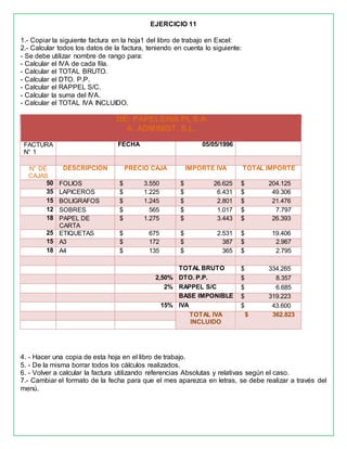 EJERCICIO 11
1.- Copiar la siguiente factura en la hoja1 del libro de trabajo en Excel:
2.- Calcular todos los datos de la factura, teniendo en cuenta lo siguiente:
- Se debe utilizar nombre de rango para:
- Calcular el IVA de cada fila.
- Calcular el TOTAL BRUTO.
- Calcular el DTO. P.P.
- Calcular el RAPPEL S/C.
- Calcular la suma del IVA.
- Calcular el TOTAL IVA INCLUIDO.
DE: PAPELERIA PI, S.A
A: ADMINIST, S.L.
FACTURA
N° 1
FECHA 05/05/1996
N° DE
CAJAS
DESCRIPCION PRECIO CAJA IMPORTE IVA TOTAL IMPORTE
50 FOLIOS $ 3.550 $ 26.625 $ 204.125
35 LAPICEROS $ 1.225 $ 6.431 $ 49.306
15 BOLIGRAFOS $ 1.245 $ 2.801 $ 21.476
12 SOBRES $ 565 $ 1.017 $ 7.797
18 PAPEL DE
CARTA
$ 1.275 $ 3.443 $ 26.393
25 ETIQUETAS $ 675 $ 2.531 $ 19.406
15 A3 $ 172 $ 387 $ 2.967
18 A4 $ 135 $ 365 $ 2.795
TOTAL BRUTO $ 334.265
2,50% DTO. P.P. $ 8.357
2% RAPPEL S/C $ 6.685
BASE IMPONIBLE $ 319.223
15% IVA $ 43.600
TOTAL IVA
INCLUIDO
$ 362.823
4. - Hacer una copia de esta hoja en el libro de trabajo.
5. - De la misma borrar todos los cálculos realizados.
6. - Volver a calcular la factura utilizando referencias Absolutas y relativas según el caso.
7.- Cambiar el formato de la fecha para que el mes aparezca en letras, se debe realizar a través del
menú.
 