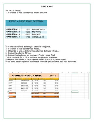 EJERCICIO 12
INSTRUCCIONES:
1.- Copiar en la hoja 1 del libro de trabajo en Excel:
PRECIO Y CURSO SEGÚN CATEGORIA
CATEGORIA: 1 1.600 MS-WINDOWS
CATEGORIA: 2 3.200 MS-WORD
CATEGORIA: 3 4.800 MS-EXCEL
CATEGORIA: 4 6.400 AUTOCAD 10
2.- Cambia el nombre de la hoja 1 y llámala categorías.
3.- Copiar en la hoja 2 del libro de trabajo.
4.- Utilizando la función SI llenar las columnas de Curso y Precio.
5.- Calcular la columna TOTAL.
6.- Calcular los totales de las columnas: Precio, Horas, Total.
7.- Calcular en la fila nº 12 la media de las columnas anteriores.
8.- Insertar tres filas en la parte superior de la hoja con el siguiente aspecto:
9.- La fecha deberá aparecer actualizada cada vez que utilicemos esta hoja de cálculo.
 