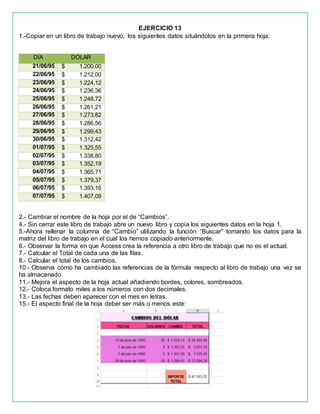 EJERCICIO 13
1.-Copiar en un libro de trabajo nuevo, los siguientes datos situándolos en la primera hoja:
DÍA DÓLAR
21/06/95 $ 1.200,00
22/06/95 $ 1.212,00
23/06/95 $ 1.224,12
24/06/95 $ 1.236,36
25/06/95 $ 1.248,72
26/06/95 $ 1.261,21
27/06/95 $ 1.273,82
28/06/95 $ 1.286,56
29/06/95 $ 1.299,43
30/06/95 $ 1.312,42
01/07/95 $ 1.325,55
02/07/95 $ 1.338,80
03/07/95 $ 1.352,19
04/07/95 $ 1.365,71
05/07/95 $ 1.379,37
06/07/95 $ 1.393,16
07/07/95 $ 1.407,09
2.- Cambiar el nombre de la hoja por el de “Cambios”.
4.- Sin cerrar este libro de trabajo abre un nuevo libro y copia los siguientes datos en la hoja 1.
5.-Ahora rellenar la columna de “Cambio” utilizando la función “Buscar” tomando los datos para la
matriz del libro de trabajo en el cual los hemos copiado anteriormente.
6.- Observar la forma en que Access crea la referencia a otro libro de trabajo que no es el actual.
7.- Calcular el Total de cada una de las filas.
8.- Calcular el total de los cambios.
10.- Observa cómo ha cambiado las referencias de la fórmula respecto al libro de trabajo una vez se
ha almacenado.
11.- Mejora el aspecto de la hoja actual añadiendo bordes, colores, sombreados.
12.- Coloca formato miles a los números con dos decimales.
13.- Las fechas deben aparecer con el mes en letras.
15.- El aspecto final de la hoja deber ser más o menos este:
 