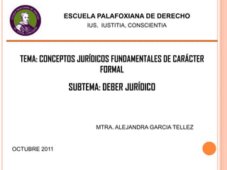 ESCUELA PALAFOXIANA DE DERECHO
                    IUS, IUSTITIA, CONSCIENTIA




  TEMA: CONCEPTOS JURÍDICOS FUNDAMENTALES DE CARÁCTER
                         FORMAL

                SUBTEMA: DEBER JURÍDICO



                       MTRA. ALEJANDRA GARCIA TELLEZ


OCTUBRE 2011
 