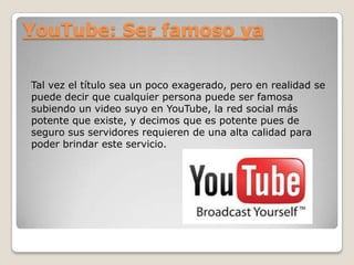 YouTube: Ser famoso ya
Tal vez el título sea un poco exagerado, pero en realidad se
puede decir que cualquier persona puede ser famosa
subiendo un video suyo en YouTube, la red social más
potente que existe, y decimos que es potente pues de
seguro sus servidores requieren de una alta calidad para
poder brindar este servicio.

 