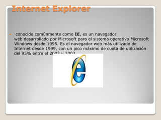 Internet Explorer



conocido comúnmente como IE, es un navegador
web desarrollado por Microsoft para el sistema operativo Microsoft
Windows desde 1995. Es el navegador web más utilizado de
Internet desde 1999, con un pico máximo de cuota de utilización
del 95% entre el 2002 y 2003.

 