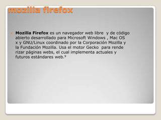 mozilla firefox


Mozilla Firefox es un navegador web libre y de código
abierto desarrollado para Microsoft Windows , Mac OS
x y GNU/Linux coordinado por la Corporación Mozilla y
la Fundación Mozilla. Usa el motor Gecko para rende
rizar páginas webs, el cual implementa actuales y
futuros estándares web.9

 