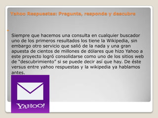 Yahoo Respuestas: Pregunta, responde y descubre



Siempre que hacemos una consulta en cualquier buscador
uno de los primeros resultados los tiene la Wikipedia, sin
embargo otro servicio que salió de la nada y una gran
apuesta de cientos de millones de dólares que hizo Yahoo a
este proyecto logró consolidarse como uno de los sitios web
de “descubrimiento” si se puede decir así que hay. De éste
versus entre yahoo respuestas y la wikipedia ya hablamos
antes.

 
