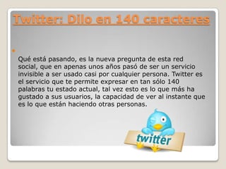 Twitter: Dilo en 140 caracteres

Qué está pasando, es la nueva pregunta de esta red
social, que en apenas unos años pasó de ser un servicio
invisible a ser usado casi por cualquier persona. Twitter es
el servicio que te permite expresar en tan sólo 140
palabras tu estado actual, tal vez esto es lo que más ha
gustado a sus usuarios, la capacidad de ver al instante que
es lo que están haciendo otras personas.

 