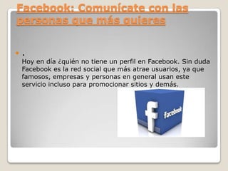 Facebook: Comunícate con las
personas que más quieres


.

Hoy en día ¿quién no tiene un perfil en Facebook. Sin duda
Facebook es la red social que más atrae usuarios, ya que
famosos, empresas y personas en general usan este
servicio incluso para promocionar sitios y demás.

 