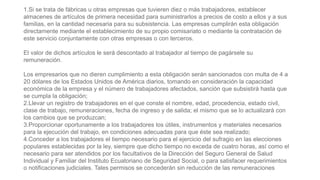 1.Si se trata de fábricas u otras empresas que tuvieren diez o más trabajadores, establecer
almacenes de artículos de primera necesidad para suministrarlos a precios de costo a ellos y a sus
familias, en la cantidad necesaria para su subsistencia. Las empresas cumplirán esta obligación
directamente mediante el establecimiento de su propio comisariato o mediante la contratación de
este servicio conjuntamente con otras empresas o con terceros.
El valor de dichos artículos le será descontado al trabajador al tiempo de pagársele su
remuneración.
Los empresarios que no dieren cumplimiento a esta obligación serán sancionados con multa de 4 a
20 dólares de los Estados Unidos de América diarios, tomando en consideración la capacidad
económica de la empresa y el número de trabajadores afectados, sanción que subsistirá hasta que
se cumpla la obligación;
2.Llevar un registro de trabajadores en el que conste el nombre, edad, procedencia, estado civil,
clase de trabajo, remuneraciones, fecha de ingreso y de salida; el mismo que se lo actualizará con
los cambios que se produzcan;
3.Proporcionar oportunamente a los trabajadores los útiles, instrumentos y materiales necesarios
para la ejecución del trabajo, en condiciones adecuadas para que éste sea realizado;
4.Conceder a los trabajadores el tiempo necesario para el ejercicio del sufragio en las elecciones
populares establecidas por la ley, siempre que dicho tiempo no exceda de cuatro horas, así como el
necesario para ser atendidos por los facultativos de la Dirección del Seguro General de Salud
Individual y Familiar del Instituto Ecuatoriano de Seguridad Social, o para satisfacer requerimientos
o notificaciones judiciales. Tales permisos se concederán sin reducción de las remuneraciones
 