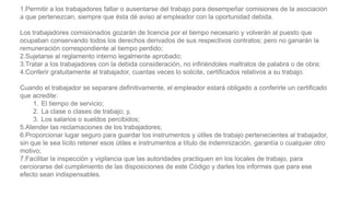 1.Permitir a los trabajadores faltar o ausentarse del trabajo para desempeñar comisiones de la asociación
a que pertenezcan, siempre que ésta dé aviso al empleador con la oportunidad debida.
Los trabajadores comisionados gozarán de licencia por el tiempo necesario y volverán al puesto que
ocupaban conservando todos los derechos derivados de sus respectivos contratos; pero no ganarán la
remuneración correspondiente al tiempo perdido;
2.Sujetarse al reglamento interno legalmente aprobado;
3.Tratar a los trabajadores con la debida consideración, no infiriéndoles maltratos de palabra o de obra;
4.Conferir gratuitamente al trabajador, cuantas veces lo solicite, certificados relativos a su trabajo.
Cuando el trabajador se separare definitivamente, el empleador estará obligado a conferirle un certificado
que acredite:
1. El tiempo de servicio;
2. La clase o clases de trabajo; y,
3. Los salarios o sueldos percibidos;
5.Atender las reclamaciones de los trabajadores;
6.Proporcionar lugar seguro para guardar los instrumentos y útiles de trabajo pertenecientes al trabajador,
sin que le sea lícito retener esos útiles e instrumentos a título de indemnización, garantía o cualquier otro
motivo;
7.Facilitar la inspección y vigilancia que las autoridades practiquen en los locales de trabajo, para
cerciorarse del cumplimiento de las disposiciones de este Código y darles los informes que para ese
efecto sean indispensables.
 