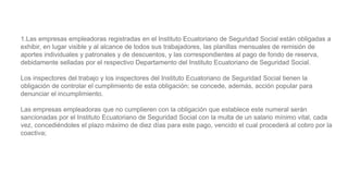 1.Las empresas empleadoras registradas en el Instituto Ecuatoriano de Seguridad Social están obligadas a
exhibir, en lugar visible y al alcance de todos sus trabajadores, las planillas mensuales de remisión de
aportes individuales y patronales y de descuentos, y las correspondientes al pago de fondo de reserva,
debidamente selladas por el respectivo Departamento del Instituto Ecuatoriano de Seguridad Social.
Los inspectores del trabajo y los inspectores del Instituto Ecuatoriano de Seguridad Social tienen la
obligación de controlar el cumplimiento de esta obligación; se concede, además, acción popular para
denunciar el incumplimiento.
Las empresas empleadoras que no cumplieren con la obligación que establece este numeral serán
sancionadas por el Instituto Ecuatoriano de Seguridad Social con la multa de un salario mínimo vital, cada
vez, concediéndoles el plazo máximo de diez días para este pago, vencido el cual procederá al cobro por la
coactiva;
 