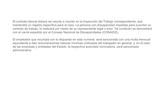 El contrato laboral deberá ser escrito e inscrito en la Inspección del Trabajo correspondiente, que
mantendrá un registro específico para el caso. La persona con discapacidad impedida para suscribir un
contrato de trabajo, lo realizará por medio de su representante legal o tutor. Tal condición se demostrará
con el carné expedido por el Consejo Nacional de Discapacidades (CONADIS).
El empleador que incumpla con lo dispuesto en este numeral, será sancionado con una multa mensual
equivalente a diez remuneraciones básicas mínimas unificadas del trabajador en general; y, en el caso
de las empresas y entidades del Estado, la respectiva autoridad nominadora, será sancionada
administrativa
 