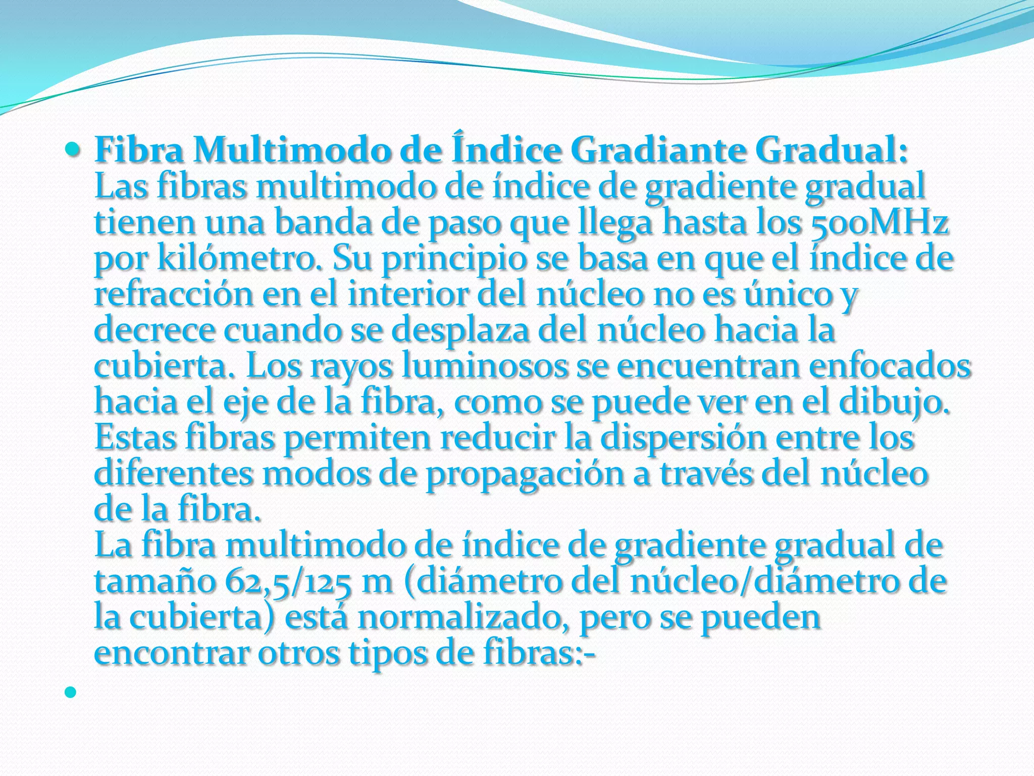 Fibra Multimodo de Índice Gradiante Gradual:Las fibras multimodo de índice de gradiente gradual tienen una banda de paso que llega hasta los 500MHz por kilómetro. Su principio se basa en que el índice de refracción en el interior del núcleo no es único y decrece cuando se desplaza del núcleo hacia la cubierta. Los rayos luminosos se encuentran enfocados hacia el eje de la fibra, como se puede ver en el dibujo. Estas fibras permiten reducir la dispersión entre los diferentes modos de propagación a través del núcleo de la fibra.La fibra multimodo de índice de gradiente gradual de tamaño 62,5/125 m (diámetro del núcleo/diámetro de la cubierta) está normalizado, pero se pueden encontrar otros tipos de fibras:- 