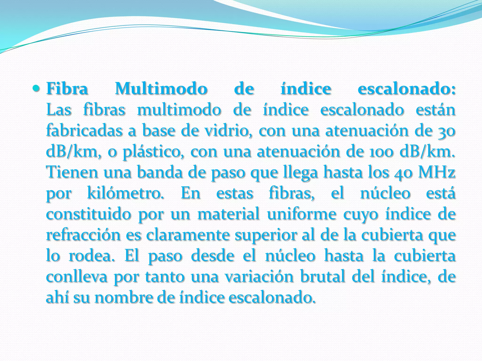 Fibra Multimodo de índice escalonado:Las fibras multimodo de índice escalonado están fabricadas a base de vidrio, con una atenuación de 30 dB/km, o plástico, con una atenuación de 100 dB/km. Tienen una banda de paso que llega hasta los 40 MHz por kilómetro. En estas fibras, el núcleo está constituido por un material uniforme cuyo índice de refracción es claramente superior al de la cubierta que lo rodea. El paso desde el núcleo hasta la cubierta conlleva por tanto una variación brutal del índice, de ahí su nombre de índice escalonado.