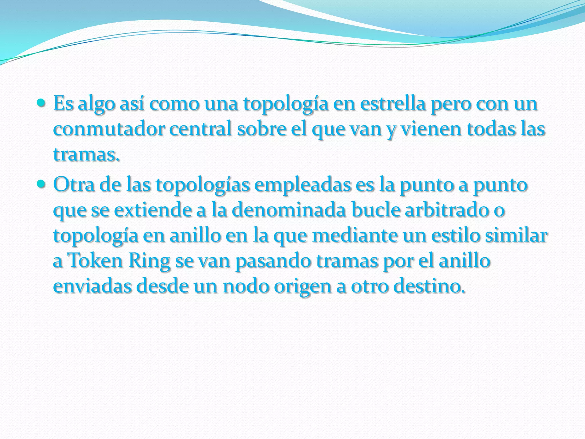 Es algo así como una topología en estrella pero con un conmutador central sobre el que van y vienen todas las tramas.Otra de las topologías empleadas es la punto a punto que se extiende a la denominada bucle arbitrado o topología en anillo en la que mediante un estilo similar a Token Ring se van pasando tramas por el anillo enviadas desde un nodo origen a otro destino.