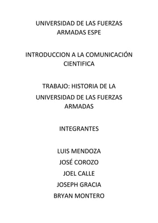 UNIVERSIDAD DE LAS FUERZAS
ARMADAS ESPE
INTRODUCCION A LA COMUNICACIÓN
CIENTIFICA
TRABAJO: HISTORIA DE LA
UNIVERSIDAD DE LAS FUERZAS
ARMADAS
INTEGRANTES
LUIS MENDOZA
JOSÉ COROZO
JOEL CALLE
JOSEPH GRACIA
BRYAN MONTERO
 