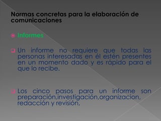 Normas concretas para la elaboración de
comunicaciones


Informes



Un informe no requiere que todas las
personas interesadas en él estén presentes
en un momento dado y es rápido para el
que lo recibe.



Los cinco pasos para un informe son
preparación,investigación,organizacion,
redacción y revisión,

 