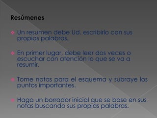 Resúmenes


Un resumen debe Ud. escribirlo con sus
propias palabras.



En primer lugar, debe leer dos veces o
escuchar con atención lo que se va a
resumir.



Tome notas para el esquema y subraye los
puntos importantes.



Haga un borrador inicial que se base en sus
notas buscando sus propias palabras.

 