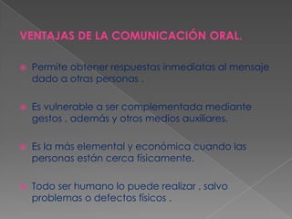 VENTAJAS DE LA COMUNICACIÓN ORAL.


Permite obtener respuestas inmediatas al mensaje
dado a otras personas .



Es vulnerable a ser complementada mediante
gestos , además y otros medios auxiliares.



Es la más elemental y económica cuando las
personas están cerca físicamente.



Todo ser humano lo puede realizar , salvo
problemas o defectos físicos .

 