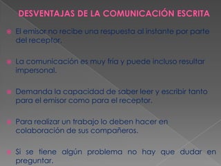 

El emisor no recibe una respuesta al instante por parte
del receptor.



La comunicación es muy fría y puede incluso resultar
impersonal.



Demanda la capacidad de saber leer y escribir tanto
para el emisor como para el receptor.



Para realizar un trabajo lo deben hacer en
colaboración de sus compañeros.



Si se tiene algún problema no hay que dudar en
preguntar.

 