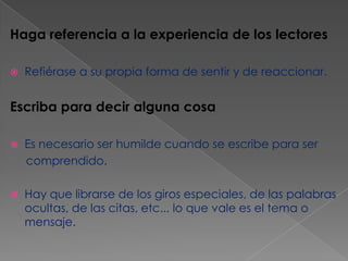 Haga referencia a la experiencia de los lectores


Refiérase a su propia forma de sentir y de reaccionar.

Escriba para decir alguna cosa


Es necesario ser humilde cuando se escribe para ser
comprendido.



Hay que librarse de los giros especiales, de las palabras
ocultas, de las citas, etc... lo que vale es el tema o
mensaje.

 