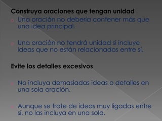Construya oraciones que tengan unidad
o Una oración no debería contener más que
una idea principal.
o

Una oración no tendrá unidad si incluye
ideas que no están relacionadas entre sí.

Evite los detalles excesivos
o

No incluya demasiadas ideas o detalles en
una sola oración.

o

Aunque se trate de ideas muy ligadas entre
sí, no las incluya en una sola.

 