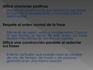 Utilice oraciones positivas


Una oración positiva es la que destaca lo agradable
en lugar de lo desagradable, lo favorable sobre lo
desfavorable

Respete el orden normal de la frase


Este es el de sujeto, verbo y complemento. Cuando
el que escribe se desvía de este orden, sus frases
resultan más difíciles de asimilar con rapidez

Utilice una construcción paralela al redactar
sus frases


Evite la confusión que puede crear el cambiar
de voz, de tiempo, de modo o de persona
gramatical en una misma oración

 