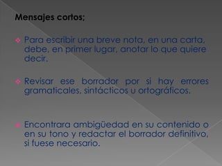 Mensajes cortos;


Para escribir una breve nota, en una carta,
debe, en primer lugar, anotar lo que quiere
decir.



Revisar ese borrador por si hay errores
gramaticales, sintácticos u ortográficos.



Encontrara ambigüedad en su contenido o
en su tono y redactar el borrador definitivo,
si fuese necesario.

 