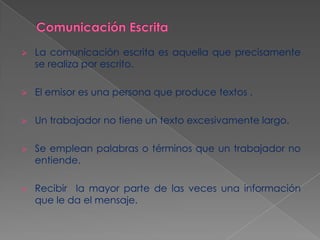 

La comunicación escrita es aquella que precisamente
se realiza por escrito.



El emisor es una persona que produce textos .



Un trabajador no tiene un texto excesivamente largo.



Se emplean palabras o términos que un trabajador no
entiende.



Recibir la mayor parte de las veces una información
que le da el mensaje.

 