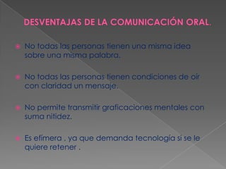 

No todas las personas tienen una misma idea
sobre una misma palabra.



No todas las personas tienen condiciones de oír
con claridad un mensaje.



No permite transmitir graficaciones mentales con
suma nitidez.



Es efímera , ya que demanda tecnología si se le
quiere retener .

 