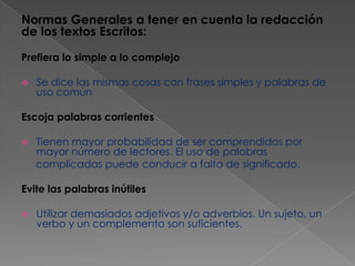 Normas Generales a tener en cuenta la redacción
de los textos Escritos:
Prefiera lo simple a lo complejo


Se dice las mismas cosas con frases simples y palabras de
uso común

Escoja palabras corrientes


Tienen mayor probabilidad de ser comprendidos por
mayor número de lectores. El uso de palabras
complicadas puede conducir a falta de significado.

Evite las palabras inútiles


Utilizar demasiados adjetivos y/o adverbios. Un sujeto, un
verbo y un complemento son suficientes.

 