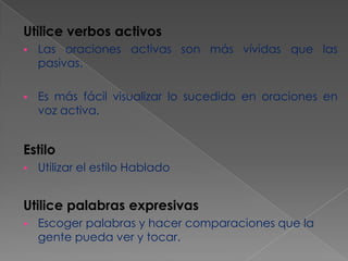 Utilice verbos activos


Las oraciones activas son más vívidas que las
pasivas.



Es más fácil visualizar lo sucedido en oraciones en
voz activa.

Estilo


Utilizar el estilo Hablado

Utilice palabras expresivas


Escoger palabras y hacer comparaciones que la
gente pueda ver y tocar.

 