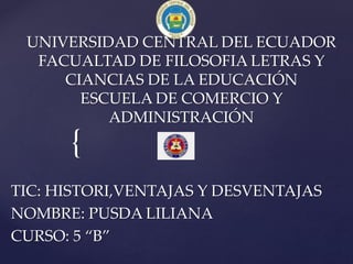 {
UNIVERSIDAD CENTRAL DEL ECUADOR
FACUALTAD DE FILOSOFIA LETRAS Y
CIANCIAS DE LA EDUCACIÓN
ESCUELA DE COMERCIO Y
ADMINISTRACIÓN
TIC: HISTORI,VENTAJAS Y DESVENTAJAS
NOMBRE: PUSDA LILIANA
CURSO: 5 “B”
 