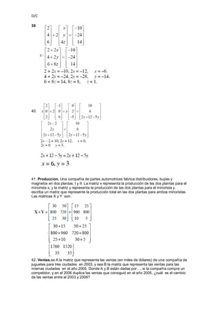 D/C

39




40.




41. Produccion. Una compañía de partes automotrices fabrica distribuidores, bujías y
magnetos en dos plantas, I y II. La matriz x representa la producción de las dos plantas para el
minorista x, y la matriz y representa la producción de las dos plantas para el minorista y.
escriba un matriz que represente la producción total en las dos plantas para ambos minoristas.
Las matrices X y Y son:




42. Ventas.se A la matriz que representa las ventas (en miles de dólares) de una compañía de
juguetes para tres ciudades en 2003, y sea B la matriz que representa las ventas para las
mismas ciudades en el año 2005. Donde A y B están dadas por…, si la compañía compra un
competidor, y en el 2006 duplica las ventas que consiguió en el año 2005, ¿cuál es el cambio
de las ventas entre el 2003 y 2006?
 