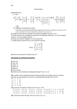 D/C

                                              Paola Córdova

EJERCICIOS DE 6,1
   1. sean

      A= 1 -6 2    1 2 3               1 1     D= 1 0       1   2    3   4   F= 6 2      5   1 6 2
         -4 2 1 B= 4 5 6 C=             2 2       2 3       0   1    6   0            G= 6 H 0 0 0
                   7 8 9               3 3               E= 0   0    2   0               1   000
                                                            0   0    6   1

        j= 4
    A) Establezca el tamaño de la matriz.
        El tamaño es el número de filas de las columnas. Así, A es 2 × 3, B es 3 × 3, C es 3 × 2, D
        es 2 × 2, E es 4 × 4, F es 1 × 2, G es 3 × 1, H es 3 × 3, y J es 1 × 1.
B) ¿Cuáles son las matrices cuadradas? las matrices cuadradas son B, D, E, H y J.
C) ¿Cuales matrices son triangulares superiores? ¿Triangulares inferiores? H y J son triangular
superior. D y J son triangular inferior.
D) ¿cuales son vectores renglón? F y J son vectores fila.
E. ¿cuales vector columna? Así, G y J son vectores columna.

                                            7 -2 14 6
                                            6 2 3 -2
                                   A= aij = 5 4 1 0
                                             8 0 2 0


2) ¿Cuál es el orden de A? el orden de A es 4.

ENCUENTRE LAS ENTRADAS SIGUIENTES:

3). a21, es 6.
4). a14 es 6.
5). a32 es 4.
6). a34 es 0.
7). a44 es 0.
8). a55 no existe.
9) ¿Cuáles son las entradas de la diagonal principal? Son 7, 2, 1, 0.

10). escriba la matriz triangular de orden 4 dado que todas las entradas que no se requiere
que sean cero, son iguales a la suma de sus subíndices (por ejemplo a23= 2+3=5.)




11). construya una matriz A= (aij) si A es 3*5 y aij = -2i+3j




12). construya la matriz B= (bij), si B es 2*2 y bij= (-1) (i + j)
 