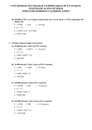 UNIVERSIDAD TECNOLOGICA EMPRESARIAL DE GUAYAQUIL
               MATEMATICAS FINANCIERAS
          FERNANDO ROBERTO CALDERON LOPEZ


   (d) $15.000 al 10% en el tiempo transcurrido entre el 4 de abril y el 18 de septiembre del
       mismo año.
      C = 15.000      i = 0,10     t = 167 días
      I=C*i*t
      I = 15.000 * 0,10 * (167/360)
      I = 695,83 USD



3. Calcular el interés simple comercial de:
   (a) $2.000 durante 3 años al 0,75% mensual.
      C = 2.000       i = 0,0075   t = 36 meses
      I=C*i*t
      I = 2.000 * 0,0075 * 36
      I = 540 USD


   (b) $4.000 durante 2 años 3 meses al 0,5% mensual.
      C = 4.000       i = 0,005    t = 27 meses
      I=C*i*t
      I = 4.000 * 0,005 * 27
      I = 540 USD


   (c) $10.000 durante 4 años al 5% semestral.
      C = 10.000      i = 0,05     t = 8 semestres
      I=C*i*t
      I = 10.000 * 0,05 * 8
      I = 4.000 USD


   (d) $25.000 durante 1 año 3 meses al 6% semestral.
      C = 25.000      i = 0,06     t = 2,5 semestres
      I=C*i*t
      I = 25.000 * 0,06 * 2,5
      I = 3.750 USD
 