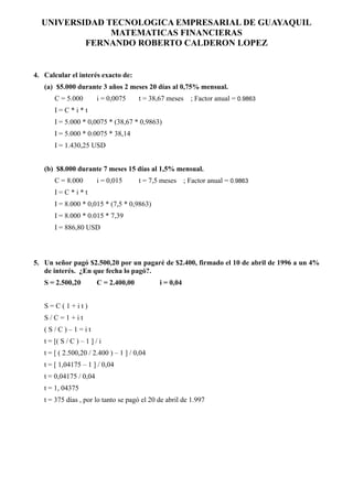 UNIVERSIDAD TECNOLOGICA EMPRESARIAL DE GUAYAQUIL
               MATEMATICAS FINANCIERAS
          FERNANDO ROBERTO CALDERON LOPEZ


4. Calcular el interés exacto de:
   (a) $5.000 durante 3 años 2 meses 20 días al 0,75% mensual.
       C = 5.000         i = 0,0075     t = 38,67 meses ; Factor anual = 0.9863
       I=C*i*t
       I = 5.000 * 0,0075 * (38,67 * 0,9863)
       I = 5.000 * 0.0075 * 38,14
       I = 1.430,25 USD


   (b) $8.000 durante 7 meses 15 días al 1,5% mensual.
       C = 8.000         i = 0,015      t = 7,5 meses ; Factor anual = 0.9863
       I=C*i*t
       I = 8.000 * 0,015 * (7,5 * 0,9863)
       I = 8.000 * 0.015 * 7,39
       I = 886,80 USD



5. Un señor pagó $2.500,20 por un pagaré de $2.400, firmado el 10 de abril de 1996 a un 4%
   de interés. ¿En que fecha lo pagó?.
   S = 2.500,20          C = 2.400,00          i = 0,04


   S=C(1+it)
   S/C=1+it
   (S/C)–1=it
   t = [( S / C ) – 1 ] / i
   t = [ ( 2.500,20 / 2.400 ) – 1 ] / 0,04
   t = [ 1,04175 – 1 ] / 0,04
   t = 0,04175 / 0,04
   t = 1, 04375
   t = 375 días , por lo tanto se pagó el 20 de abril de 1.997
 